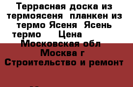 Террасная доска из термоясеня, планкен из термо Ясеня. Ясень термо.  › Цена ­ 3 250 - Московская обл., Москва г. Строительство и ремонт » Материалы   . Московская обл.,Москва г.